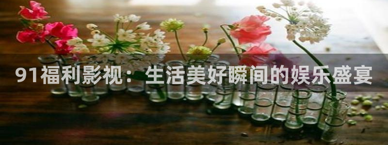 橘子影视app下载软件：91福利影视：生活美好瞬间的娱乐盛宴