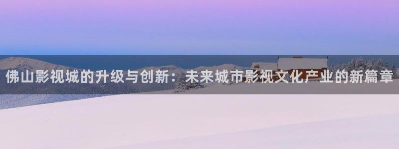 橘子视频苹果版下载：佛山影视城的升级与创新：未来城市影视文化产业的新篇章