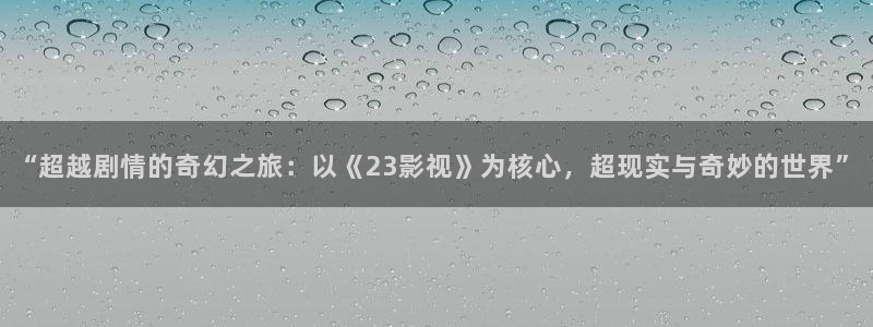 橘子视频官方下载：“超越剧情的奇幻之旅：以《23影视》为核心，超现实与奇妙的世界”